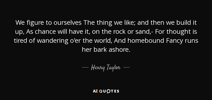 We figure to ourselves The thing we like; and then we build it up, As chance will have it, on the rock or sand,- For thought is tired of wandering o'er the world, And homebound Fancy runs her bark ashore. - Henry Taylor