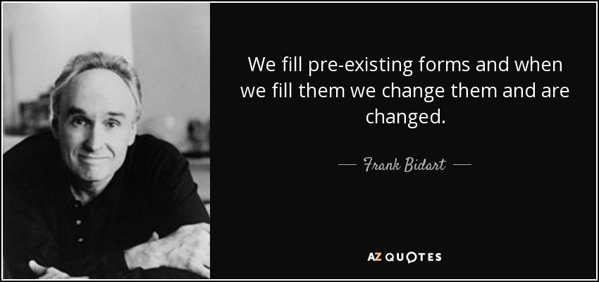 We fill pre-existing forms and when we fill them we change them and are changed. - Frank Bidart