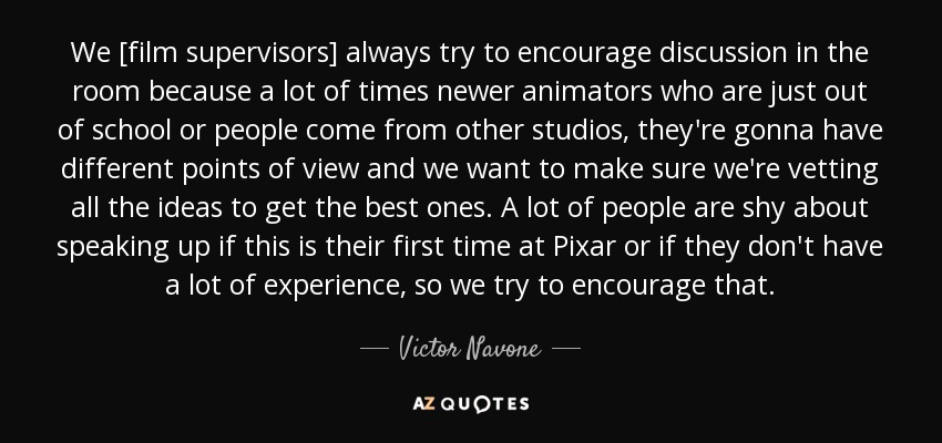 We [film supervisors] always try to encourage discussion in the room because a lot of times newer animators who are just out of school or people come from other studios, they're gonna have different points of view and we want to make sure we're vetting all the ideas to get the best ones. A lot of people are shy about speaking up if this is their first time at Pixar or if they don't have a lot of experience, so we try to encourage that. - Victor Navone