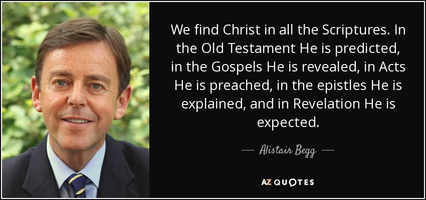 We find Christ in all the Scriptures. In the Old Testament He is predicted, in the Gospels He is revealed, in Acts He is preached, in the epistles He is explained, and in Revelation He is expected. - Alistair Begg