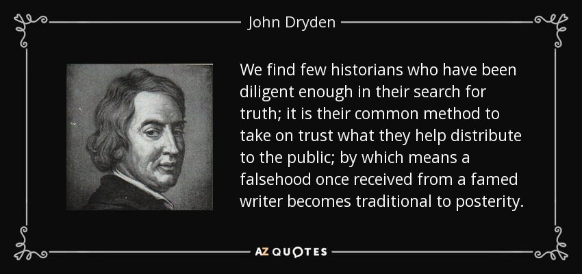 We find few historians who have been diligent enough in their search for truth; it is their common method to take on trust what they help distribute to the public; by which means a falsehood once received from a famed writer becomes traditional to posterity. - John Dryden
