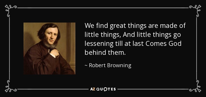 We find great things are made of little things, And little things go lessening till at last Comes God behind them. - Robert Browning
