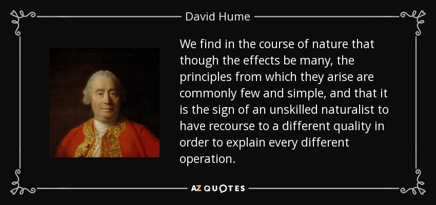 We find in the course of nature that though the effects be many, the principles from which they arise are commonly few and simple, and that it is the sign of an unskilled naturalist to have recourse to a different quality in order to explain every different operation. - David Hume