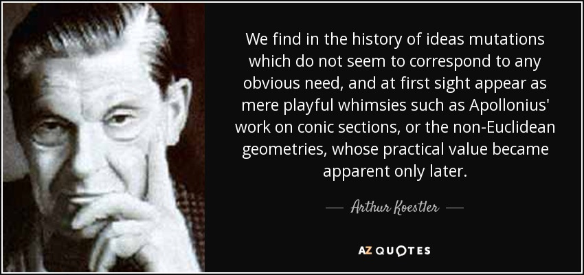 We find in the history of ideas mutations which do not seem to correspond to any obvious need, and at first sight appear as mere playful whimsies such as Apollonius' work on conic sections, or the non-Euclidean geometries, whose practical value became apparent only later. - Arthur Koestler