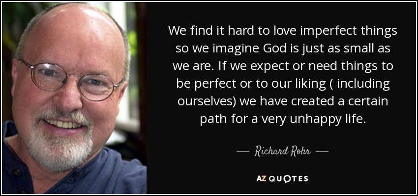 We find it hard to love imperfect things so we imagine God is just as small as we are. If we expect or need things to be perfect or to our liking ( including ourselves) we have created a certain path for a very unhappy life. - Richard Rohr