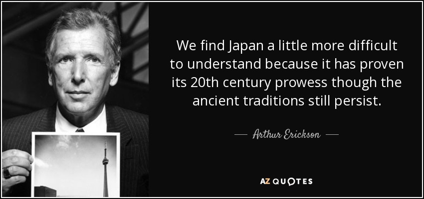We find Japan a little more difficult to understand because it has proven its 20th century prowess though the ancient traditions still persist. - Arthur Erickson