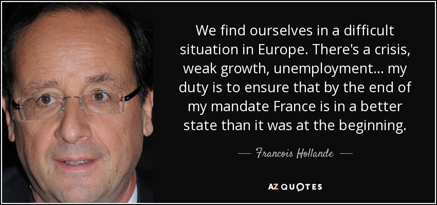 We find ourselves in a difficult situation in Europe. There's a crisis, weak growth, unemployment... my duty is to ensure that by the end of my mandate France is in a better state than it was at the beginning. - Francois Hollande