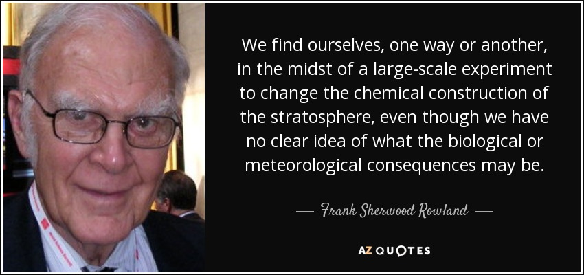 We find ourselves, one way or another, in the midst of a large-scale experiment to change the chemical construction of the stratosphere, even though we have no clear idea of what the biological or meteorological consequences may be. - Frank Sherwood Rowland