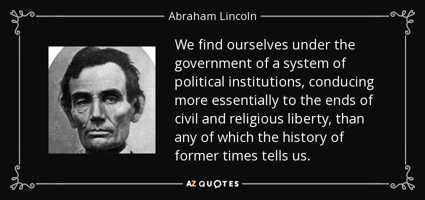 We find ourselves under the government of a system of political institutions, conducing more essentially to the ends of civil and religious liberty, than any of which the history of former times tells us. - Abraham Lincoln