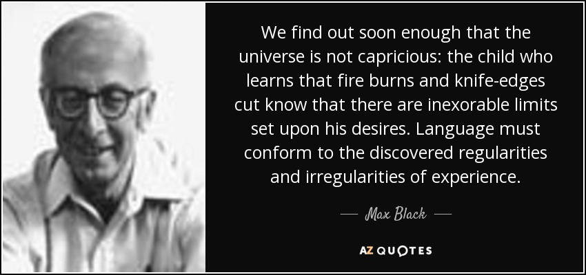 We find out soon enough that the universe is not capricious: the child who learns that fire burns and knife-edges cut know that there are inexorable limits set upon his desires. Language must conform to the discovered regularities and irregularities of experience. - Max Black