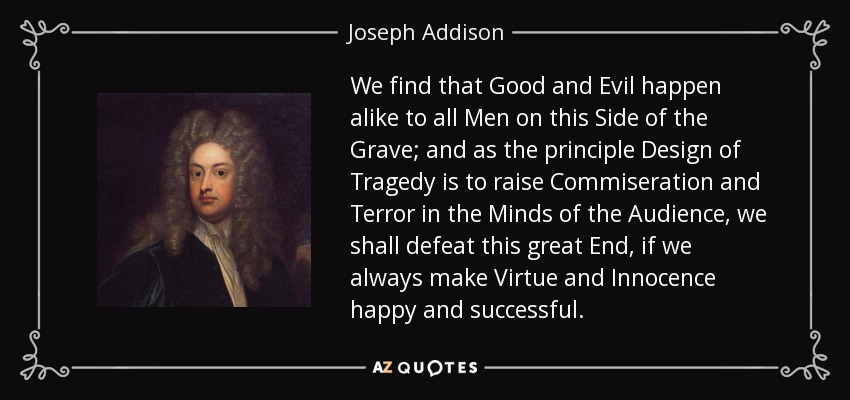 We find that Good and Evil happen alike to all Men on this Side of the Grave; and as the principle Design of Tragedy is to raise Commiseration and Terror in the Minds of the Audience, we shall defeat this great End, if we always make Virtue and Innocence happy and successful. - Joseph Addison