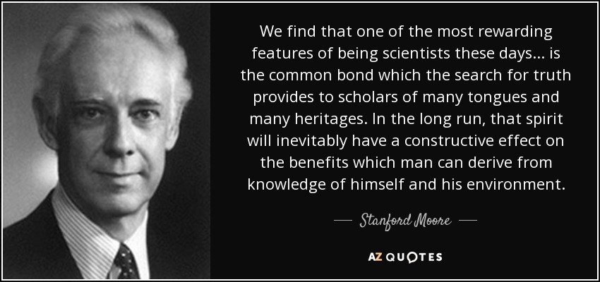 We find that one of the most rewarding features of being scientists these days ... is the common bond which the search for truth provides to scholars of many tongues and many heritages. In the long run, that spirit will inevitably have a constructive effect on the benefits which man can derive from knowledge of himself and his environment. - Stanford Moore