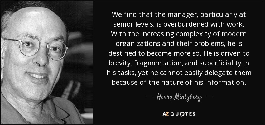 We find that the manager, particularly at senior levels, is overburdened with work. With the increasing complexity of modern organizations and their problems, he is destined to become more so. He is driven to brevity, fragmentation, and superficiality in his tasks, yet he cannot easily delegate them because of the nature of his information. - Henry Mintzberg