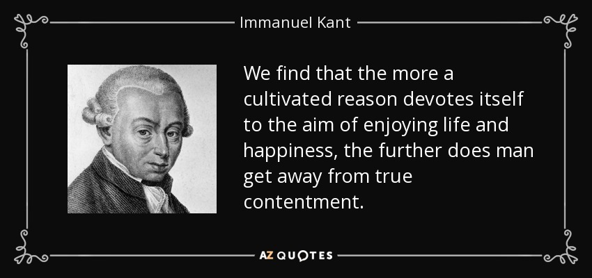 We find that the more a cultivated reason devotes itself to the aim of enjoying life and happiness, the further does man get away from true contentment. - Immanuel Kant