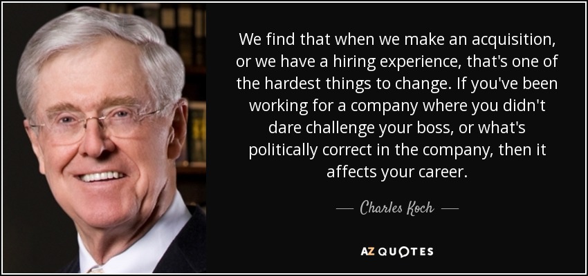 We find that when we make an acquisition, or we have a hiring experience, that's one of the hardest things to change. If you've been working for a company where you didn't dare challenge your boss, or what's politically correct in the company, then it affects your career. - Charles Koch