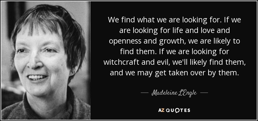 We find what we are looking for. If we are looking for life and love and openness and growth, we are likely to find them. If we are looking for witchcraft and evil, we'll likely find them, and we may get taken over by them. - Madeleine L'Engle