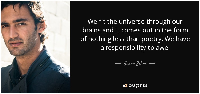 We fit the universe through our brains and it comes out in the form of nothing less than poetry. We have a responsibility to awe. - Jason Silva