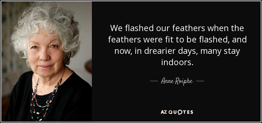 We flashed our feathers when the feathers were fit to be flashed, and now, in drearier days, many stay indoors. - Anne Roiphe
