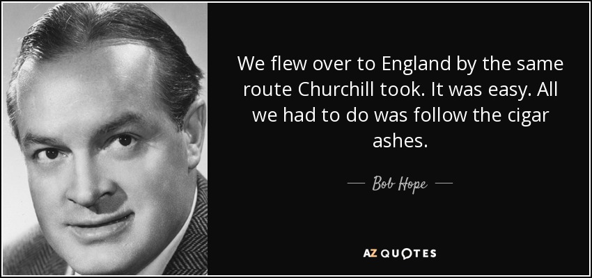 We flew over to England by the same route Churchill took. It was easy. All we had to do was follow the cigar ashes. - Bob Hope