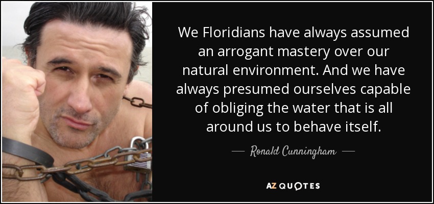 We Floridians have always assumed an arrogant mastery over our natural environment. And we have always presumed ourselves capable of obliging the water that is all around us to behave itself. - Ronald Cunningham