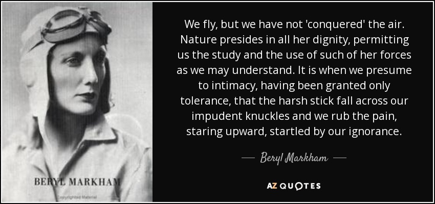 We fly, but we have not 'conquered' the air. Nature presides in all her dignity, permitting us the study and the use of such of her forces as we may understand. It is when we presume to intimacy, having been granted only tolerance, that the harsh stick fall across our impudent knuckles and we rub the pain, staring upward, startled by our ignorance. - Beryl Markham