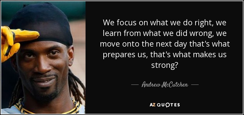 We focus on what we do right, we learn from what we did wrong, we move onto the next day that's what prepares us, that's what makes us strong? - Andrew McCutchen