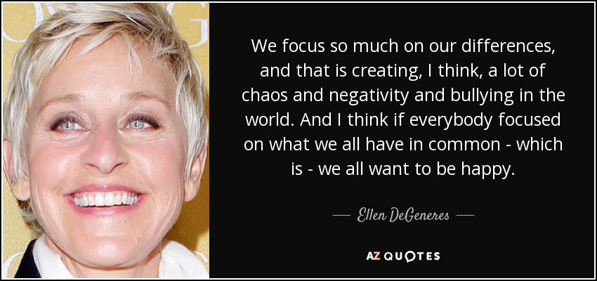 We focus so much on our differences, and that is creating, I think, a lot of chaos and negativity and bullying in the world. And I think if everybody focused on what we all have in common - which is - we all want to be happy. - Ellen DeGeneres