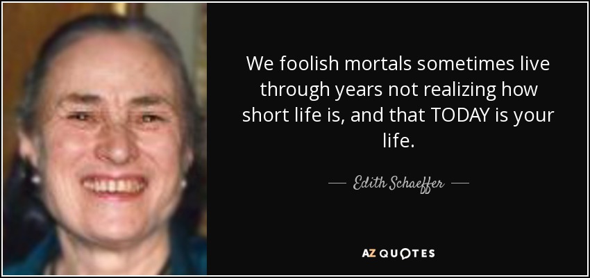 We foolish mortals sometimes live through years not realizing how short life is, and that TODAY is your life. - Edith Schaeffer