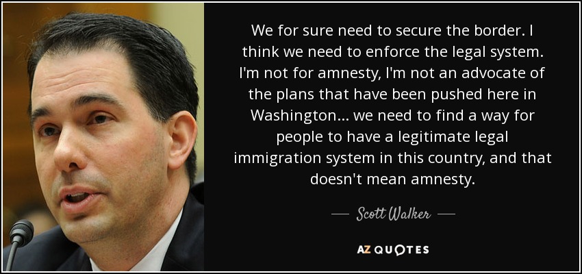 We for sure need to secure the border. I think we need to enforce the legal system. I'm not for amnesty, I'm not an advocate of the plans that have been pushed here in Washington... we need to find a way for people to have a legitimate legal immigration system in this country, and that doesn't mean amnesty. - Scott Walker