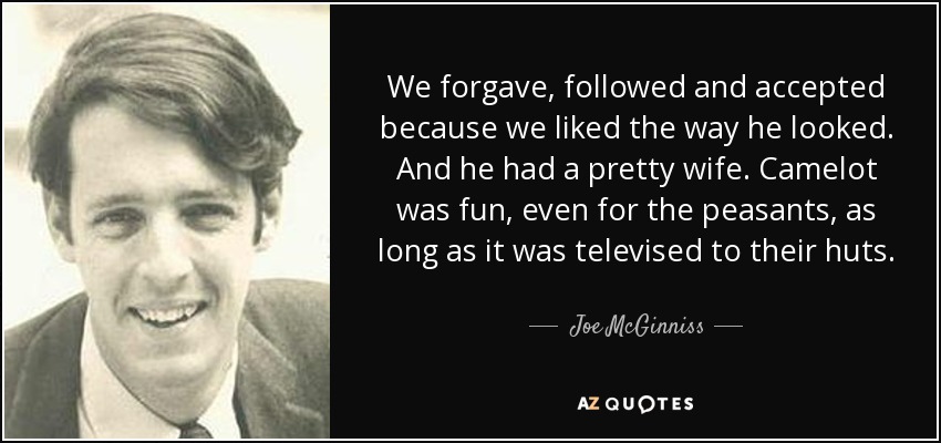 We forgave, followed and accepted because we liked the way he looked. And he had a pretty wife. Camelot was fun, even for the peasants, as long as it was televised to their huts. - Joe McGinniss