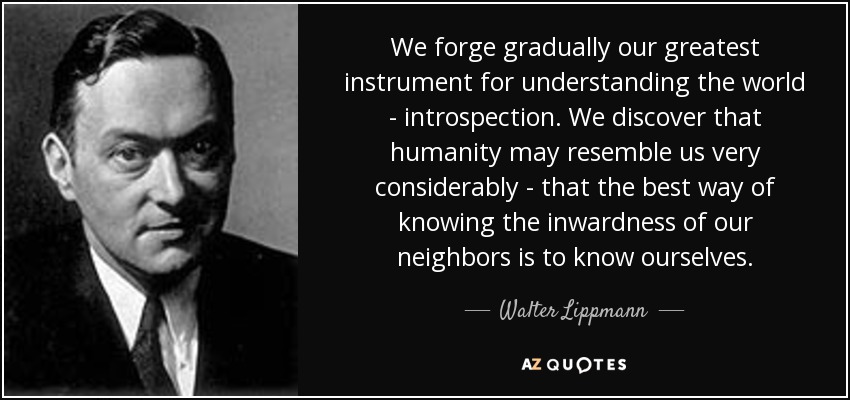 We forge gradually our greatest instrument for understanding the world - introspection. We discover that humanity may resemble us very considerably - that the best way of knowing the inwardness of our neighbors is to know ourselves. - Walter Lippmann