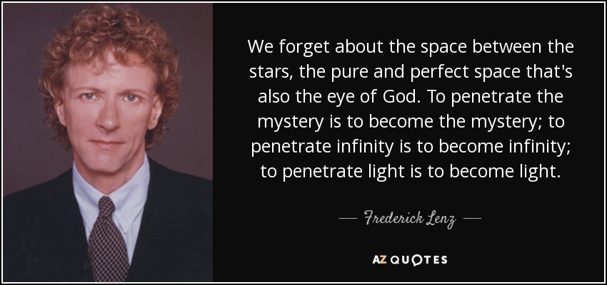 We forget about the space between the stars, the pure and perfect space that's also the eye of God. To penetrate the mystery is to become the mystery; to penetrate infinity is to become infinity; to penetrate light is to become light. - Frederick Lenz