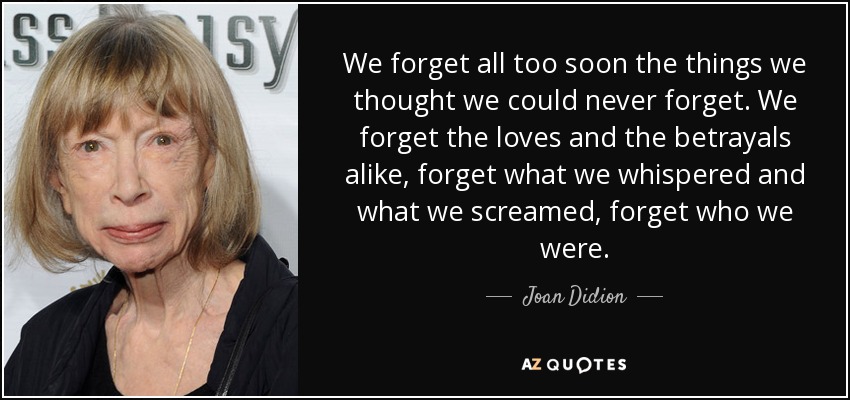 We forget all too soon the things we thought we could never forget. We forget the loves and the betrayals alike, forget what we whispered and what we screamed, forget who we were. - Joan Didion