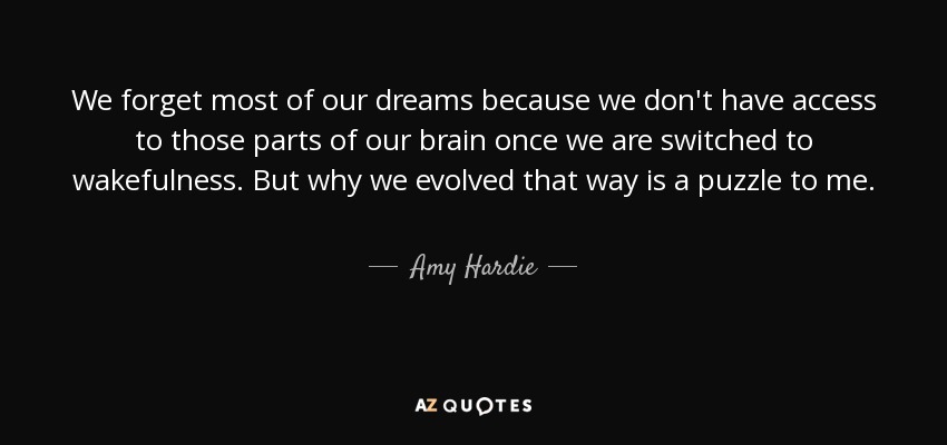 We forget most of our dreams because we don't have access to those parts of our brain once we are switched to wakefulness. But why we evolved that way is a puzzle to me. - Amy Hardie