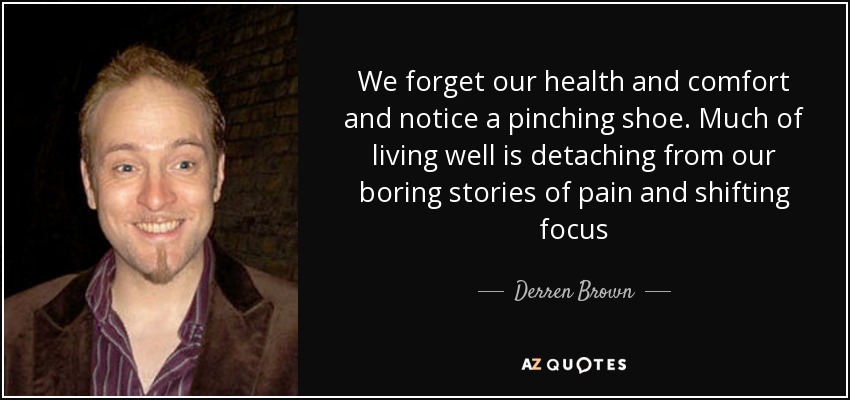 We forget our health and comfort and notice a pinching shoe. Much of living well is detaching from our boring stories of pain and shifting focus - Derren Brown