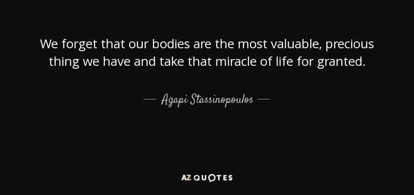 We forget that our bodies are the most valuable, precious thing we have and take that miracle of life for granted. - Agapi Stassinopoulos