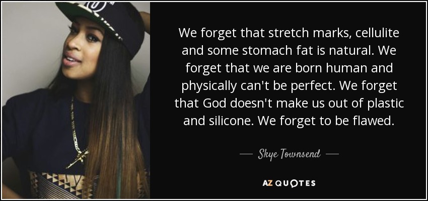 We forget that stretch marks, cellulite and some stomach fat is natural. We forget that we are born human and physically can't be perfect. We forget that God doesn't make us out of plastic and silicone. We forget to be flawed. - Skye Townsend