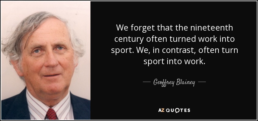 We forget that the nineteenth century often turned work into sport. We, in contrast, often turn sport into work. - Geoffrey Blainey