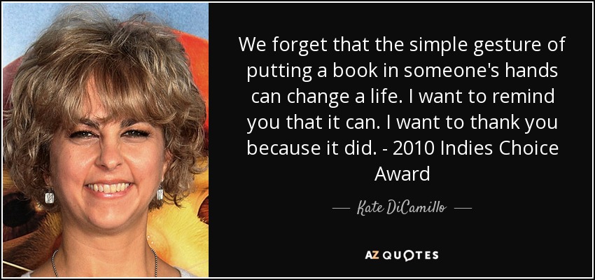 We forget that the simple gesture of putting a book in someone's hands can change a life. I want to remind you that it can. I want to thank you because it did. - 2010 Indies Choice Award - Kate DiCamillo