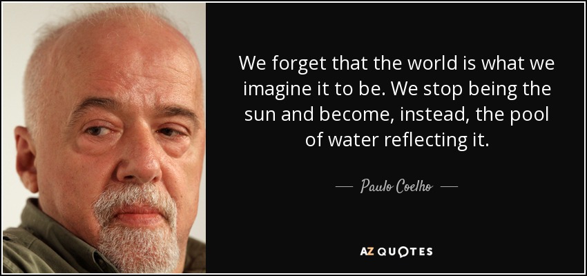 We forget that the world is what we imagine it to be. We stop being the sun and become, instead, the pool of water reflecting it. - Paulo Coelho