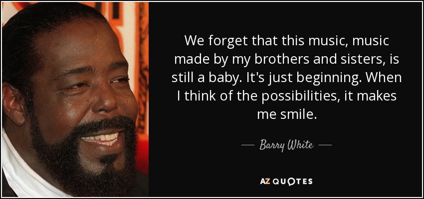 We forget that this music, music made by my brothers and sisters, is still a baby. It's just beginning. When I think of the possibilities, it makes me smile. - Barry White