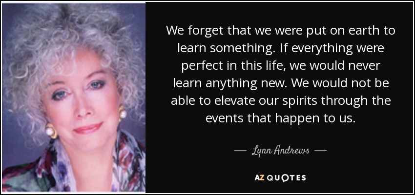 We forget that we were put on earth to learn something. If everything were perfect in this life, we would never learn anything new. We would not be able to elevate our spirits through the events that happen to us. - Lynn Andrews