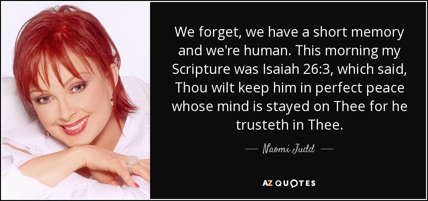 We forget, we have a short memory and we're human. This morning my Scripture was Isaiah 26:3, which said, Thou wilt keep him in perfect peace whose mind is stayed on Thee for he trusteth in Thee. - Naomi Judd