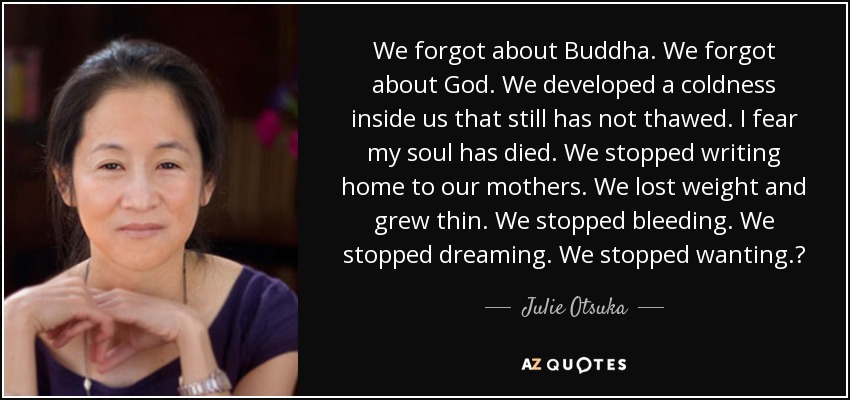 We forgot about Buddha. We forgot about God. We developed a coldness inside us that still has not thawed. I fear my soul has died. We stopped writing home to our mothers. We lost weight and grew thin. We stopped bleeding. We stopped dreaming. We stopped wanting.? - Julie Otsuka