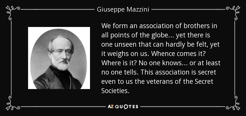 We form an association of brothers in all points of the globe ... yet there is one unseen that can hardly be felt, yet it weighs on us. Whence comes it? Where is it? No one knows ... or at least no one tells. This association is secret even to us the veterans of the Secret Societies. - Giuseppe Mazzini