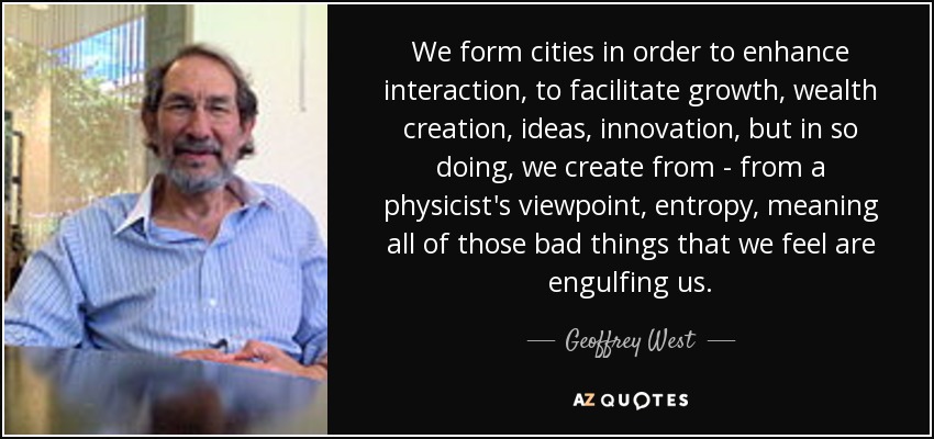 We form cities in order to enhance interaction, to facilitate growth, wealth creation, ideas, innovation, but in so doing, we create from - from a physicist's viewpoint, entropy, meaning all of those bad things that we feel are engulfing us. - Geoffrey West