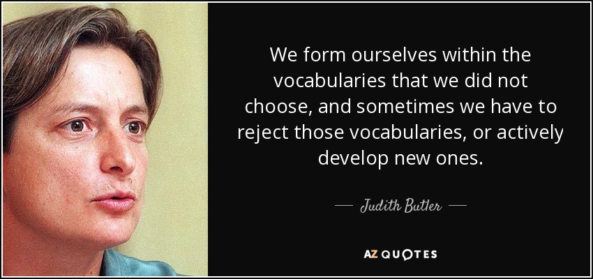 We form ourselves within the vocabularies that we did not choose, and sometimes we have to reject those vocabularies, or actively develop new ones. - Judith Butler