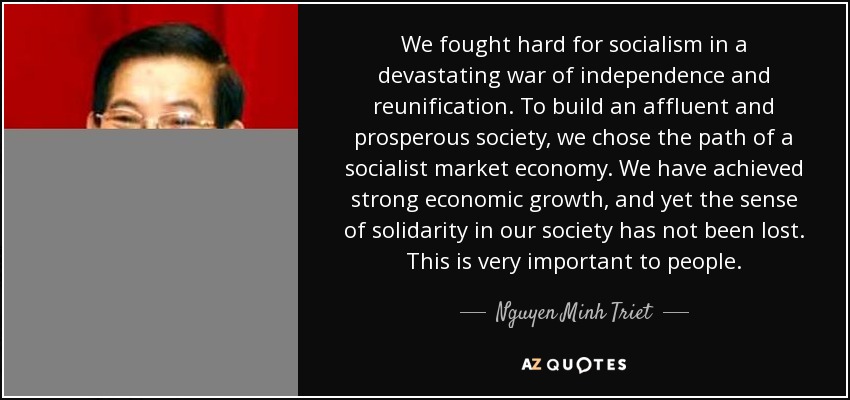 We fought hard for socialism in a devastating war of independence and reunification. To build an affluent and prosperous society, we chose the path of a socialist market economy. We have achieved strong economic growth, and yet the sense of solidarity in our society has not been lost. This is very important to people. - Nguyen Minh Triet