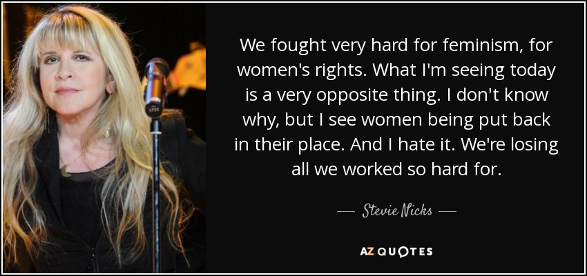 We fought very hard for feminism, for women's rights. What I'm seeing today is a very opposite thing. I don't know why, but I see women being put back in their place. And I hate it. We're losing all we worked so hard for. - Stevie Nicks