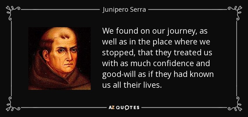 We found on our journey, as well as in the place where we stopped, that they treated us with as much confidence and good-will as if they had known us all their lives. - Junipero Serra